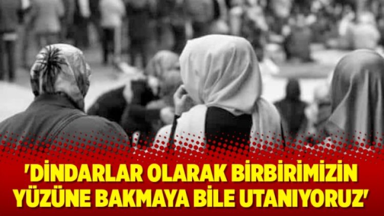 ‘Dindarlar olarak birbirimizin yüzüne bakmaya bile utanıyoruz’