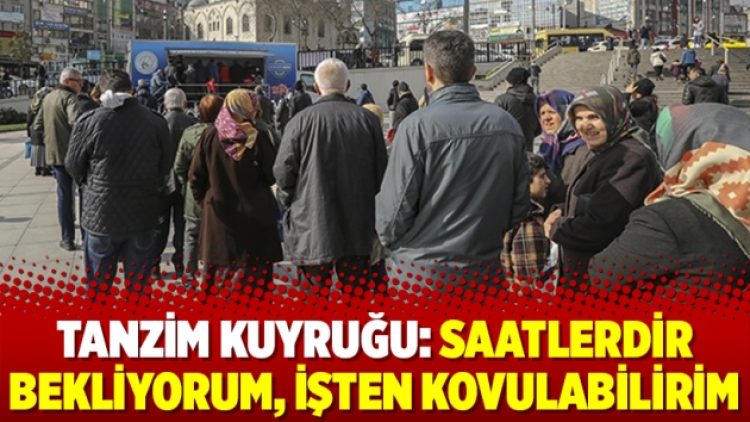 Tanzim kuyruğu: Saatlerdir bekliyorum, işten kovulabilirim