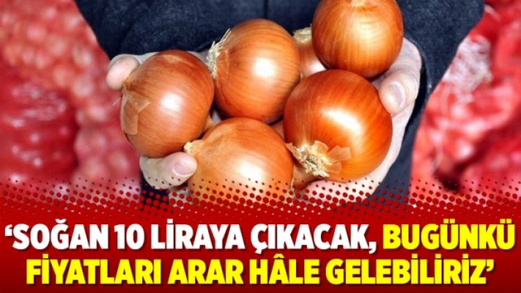 ‘Soğan 10 liraya çıkacak, bugünkü fiyatları arar hâle gelebiliriz’