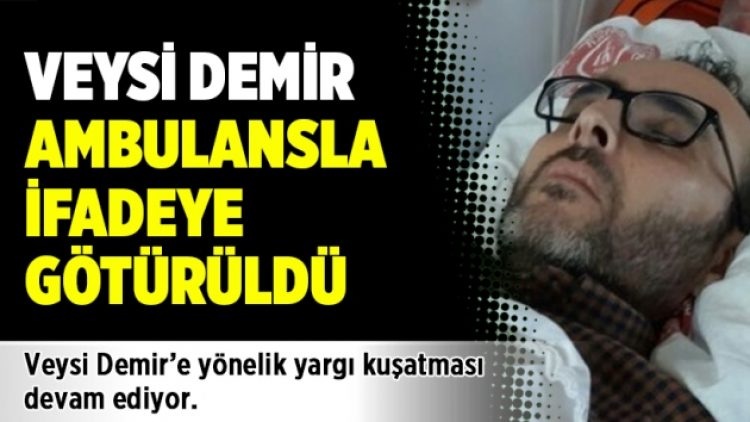 Veysi Demir ambulansla ifadeye götürüldü