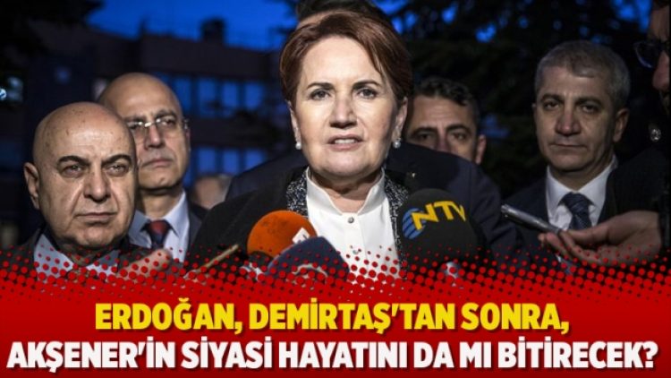 Erdoğan, Demirtaş’tan sonra, Akşener’in siyasi hayatını da mı bitirecek?