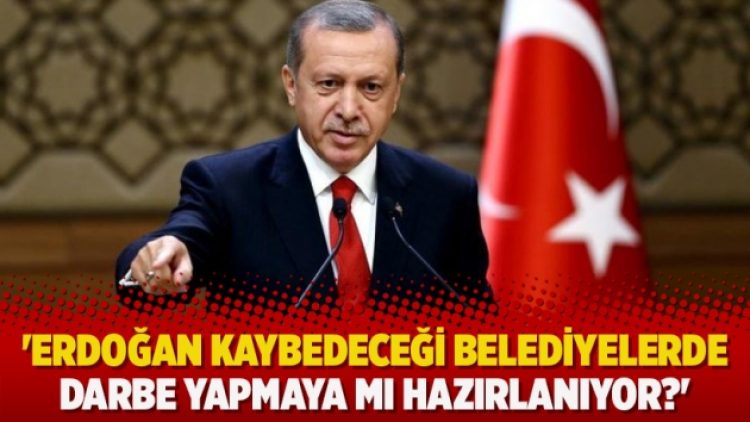 ​’Erdoğan kaybedeceği belediyelerde darbe yapmaya mı hazırlanıyor?’