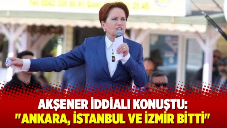 Akşener iddialı konuştu: “Ankara, İstanbul ve İzmir bitti”
