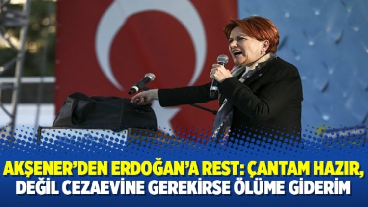 Akşener’den Erdoğan’a rest: Çantam hazır, değil cezaevine gerekirse ölüme giderim