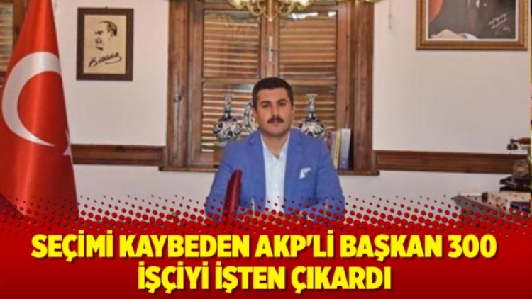 Seçimi kaybeden AKP’li başkan 300 işçiyi işten çıkardı