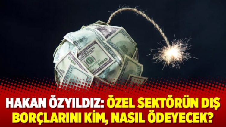Hakan Özyıldız: Özel sektörün dış borçlarını kim, nasıl ödeyecek?