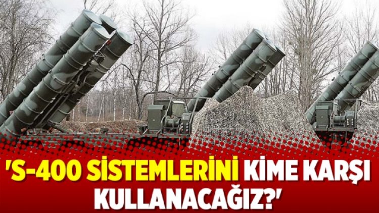 ‘S-400 sistemlerini kime karşı kullanacağız?’