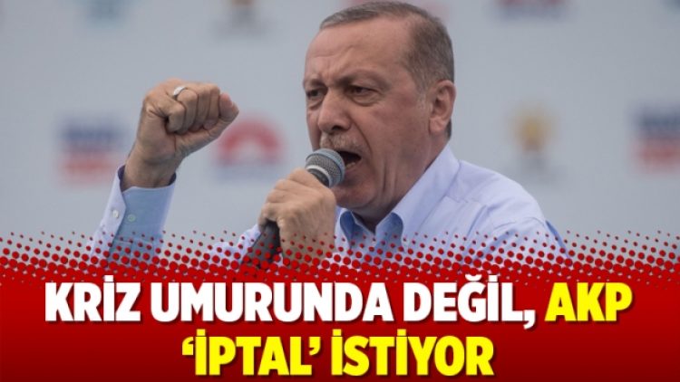 Kriz umurunda değil, AKP ‘iptal’ istiyor
