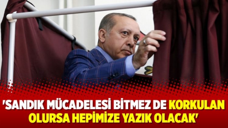 ‘Sandık mücadelesi bitmez de korkulan olursa hepimize yazık olacak’