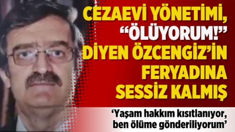 Cezaevi yönetimi, “Ölüyorum!” diyen Özcengiz’in feryadına sessiz kalmış