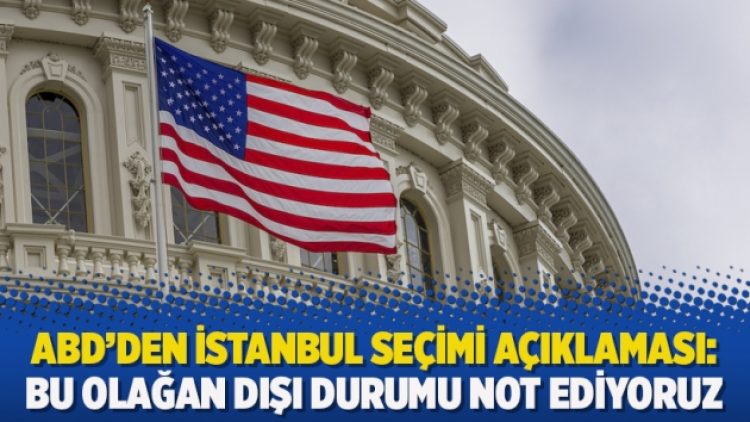 ABD’den İstanbul seçimi açıklaması: Bu olağan dışı durumu not ediyoruz