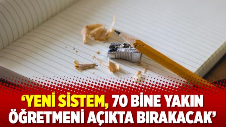 ‘Yeni sistem, 70 bine yakın öğretmeni açıkta bırakacak’