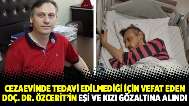 Cezaevinde tedavi edilmediği için vefat eden Doç. Dr. Özcerit’in eşi ve kızı gözaltına alındı