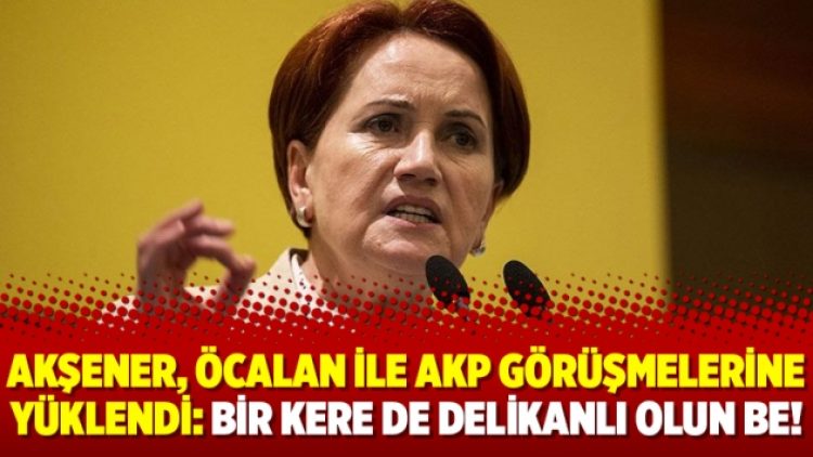 Akşener, Öcalan ile AKP görüşmelerine yüklendi: Bir kere de delikanlı olun be!