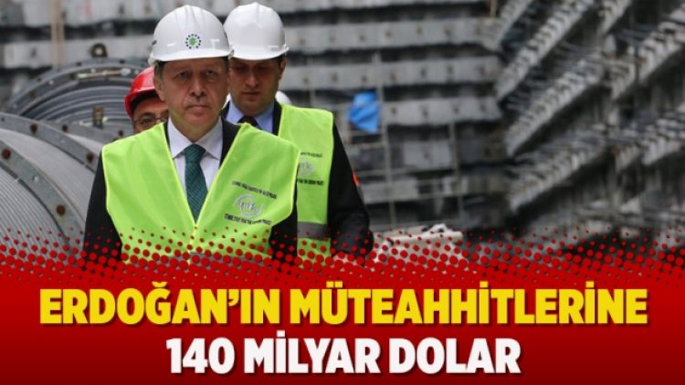 Erdoğan’ın müteahhitlerine 140 milyar dolar
