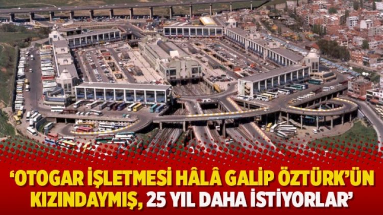 ‘Otogar işletmesi hâlâ Galip Öztürk’ün kızındaymış, 25 yıl daha istiyorlar’