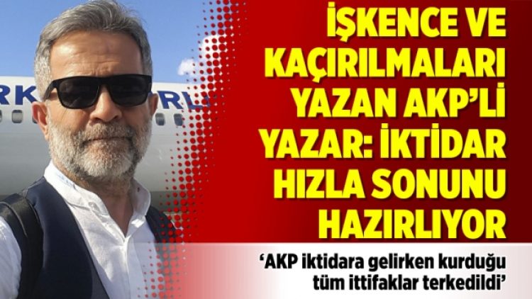 İşkence ve kaçırılmaları yazan AKP’li yazar: İktidar hızla sonunu hazırlıyor