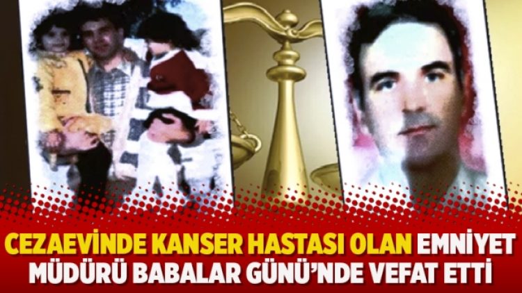Cezaevinde kanser hastası olan emniyet müdürü Babalar Günü’nde vefat etti