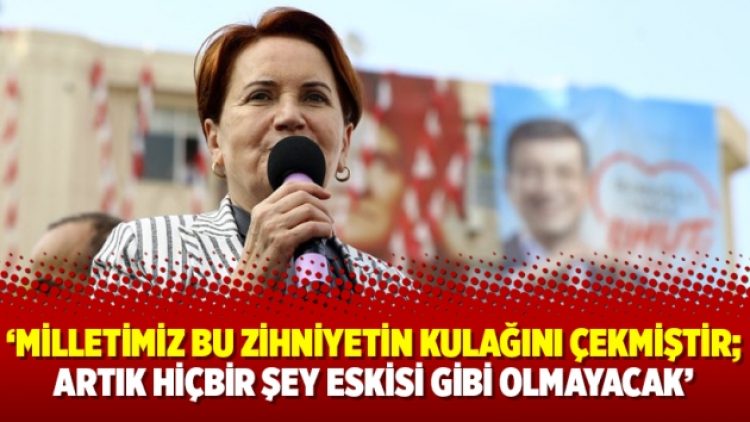 Akşener: Milletimiz bu zihniyetin kulağını çekmiştir; artık hiçbir şey eskisi gibi olmayacak
