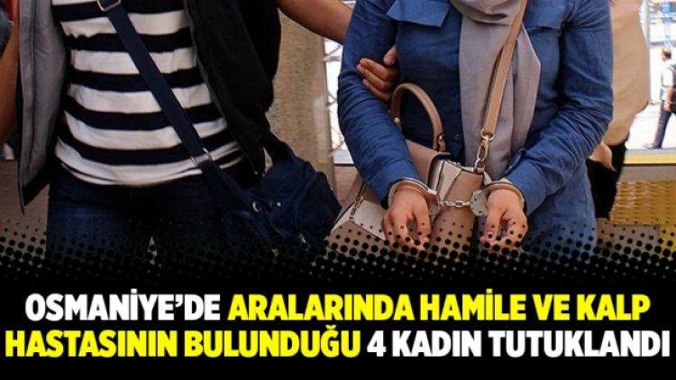 Osmaniye’de aralarında hamile ve kalp hastasının bulunduğu 4 kadın tutuklandı