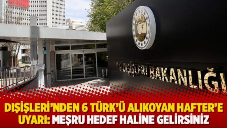 Dışişleri’nden 6 Türk’ü alıkoyan Hafter’e uyarı: Meşru hedef haline gelirsiniz