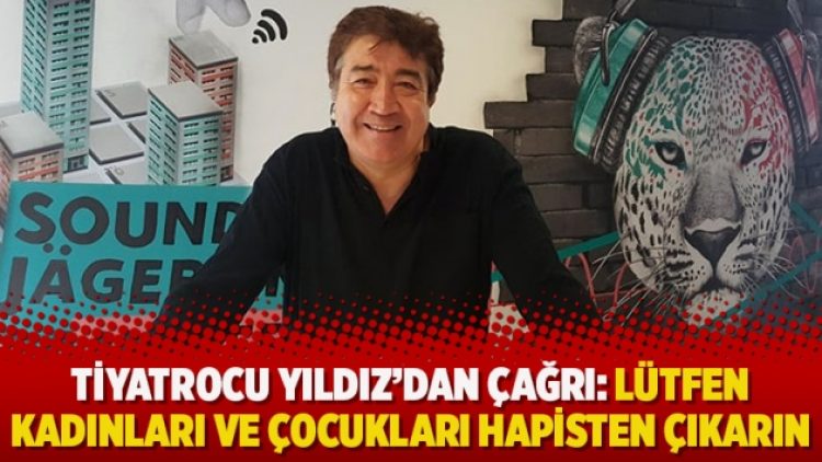 Tiyatrocu Yıldız’dan çağrı: Lütfen kadınları ve çocukları hapisten çıkarın