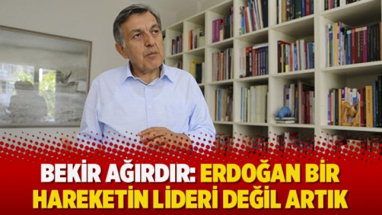 ​Bekir Ağırdır: Erdoğan bir hareketin lideri değil artık