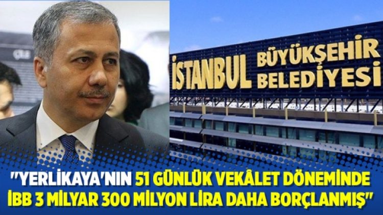 Yerlikaya’nın 51 günlük vekâlet döneminde İBB 3 milyar 300 milyon lira daha borçlanmış