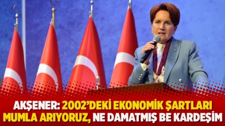 Akşener: 2002’deki ekonomik şartları mumla arıyoruz, ne damatmış be kardeşim