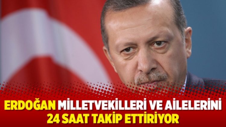 Erdoğan milletvekilleri ve ailelerini 24 saat takip ettiriyor