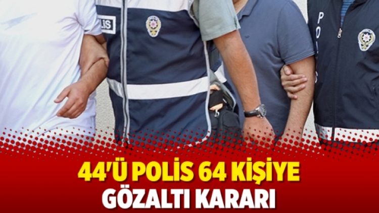44’ü polis 64 kişiye gözaltı kararı