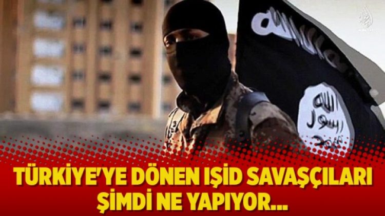 Türkiye’ye dönen IŞİD savaşçıları şimdi ne yapıyor…