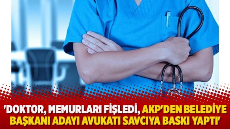 ‘Doktor, memurları fişledi, AKP’den belediye başkanı adayı avukatı savcıya baskı yaptı’