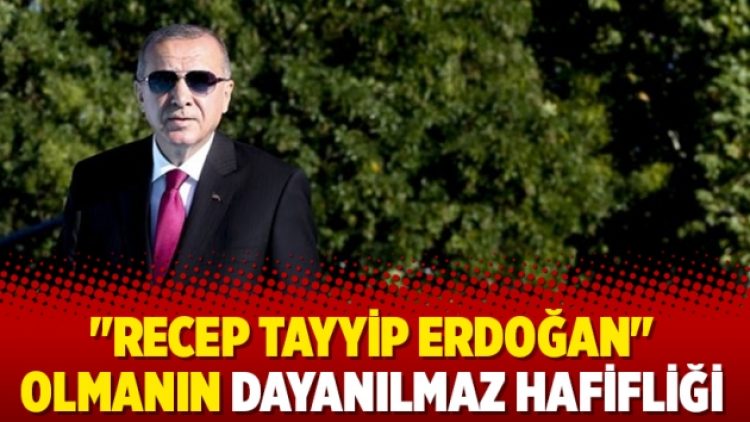 “Recep Tayyip Erdoğan” olmanın dayanılmaz hafifliği