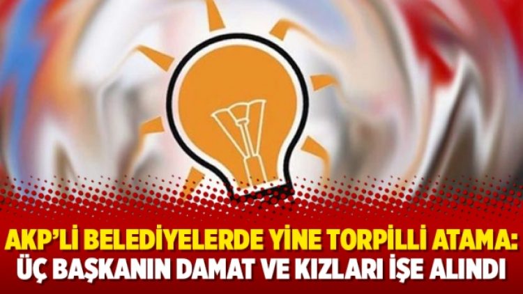 AKP’li belediyelerde yine torpilli atama: Üç başkanın damat ve kızları işe alındı