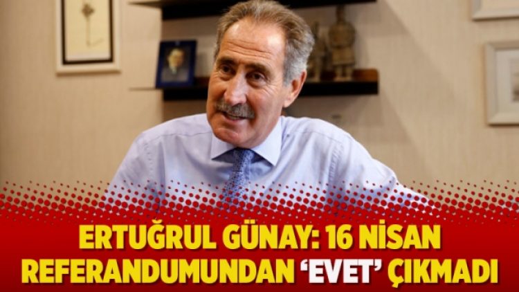 Ertuğrul Günay: “16 Nisan referandumundan ‘Evet’ çıkmadı”