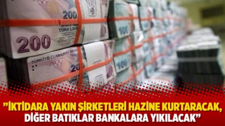 ”İktidara yakın şirketleri Hazine kurtaracak, diğer batıklar bankalara yıkılacak”