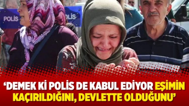 ‘Demek ki polis de kabul ediyor eşimin kaçırıldığını, devlette olduğunu’