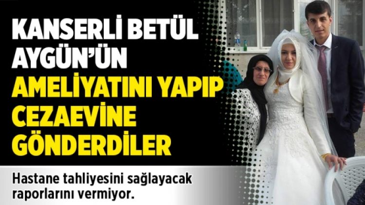 Kanserli Betül Aygün’ün ameliyatını yapıp cezaevine gönderdiler