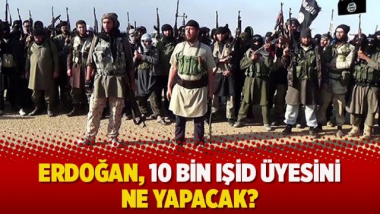 Erdoğan, 10 bin IŞİD üyesini ne yapacak?