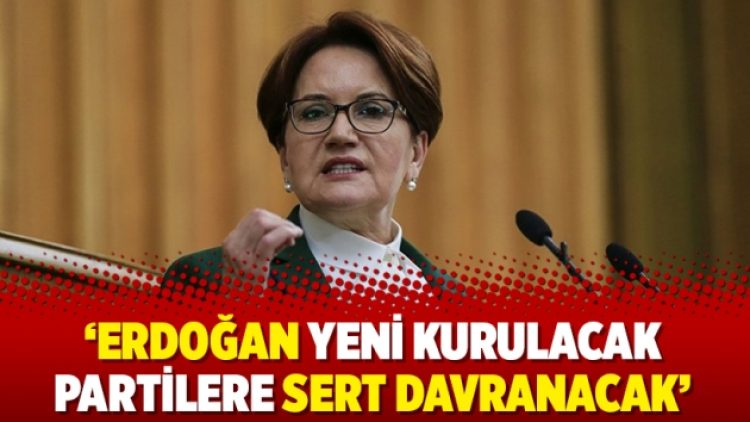 Akşener: Erdoğan yeni kurulacak partilere sert davranacak