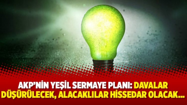 AKP’nin yeşil sermaye planı: Davalar düşürülecek, alacaklılar hissedar olacak…