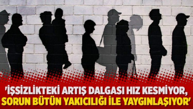 ‘İşsizlikteki artış dalgası hız kesmiyor, sorun bütün yakıcılığı ile yaygınlaşıyor’