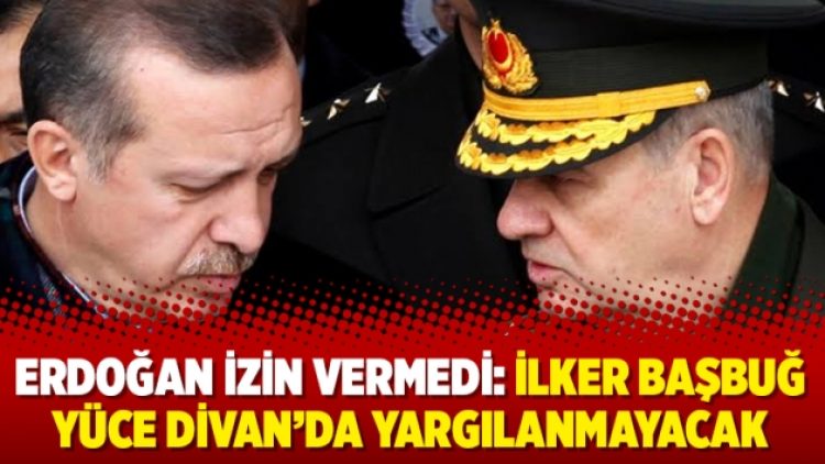 Erdoğan izin vermedi: İlker Başbuğ Yüce Divan’da yargılanmayacak