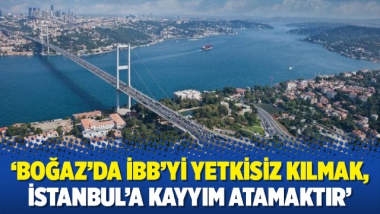 ‘Boğaz’da İBB’yi yetkisiz kılmak, İstanbul’a kayyım atamaktır’