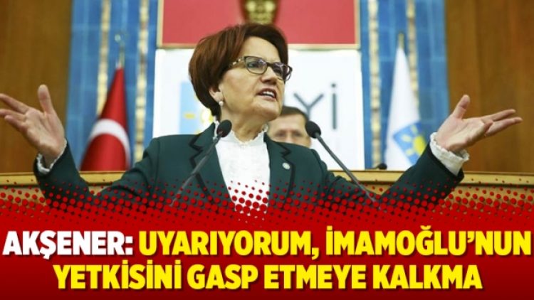 Akşener: Uyarıyorum, İmamoğlu’nun yetkisini gasp etmeye kalkma