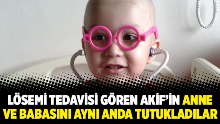 Lösemi tedavisi gören Akif’in anne ve babasını aynı anda tutukladılar