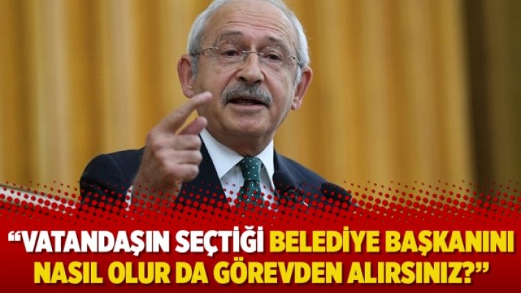 Kılıçdaroğlu: Vatandaşın seçtiği belediye başkanını nasıl olur da görevden alırsınız?