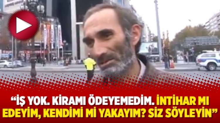 “İş yok. Kiramı ödeyemedim. İntihar mı edeyim, kendimi mi yakayım? Siz söyleyin”