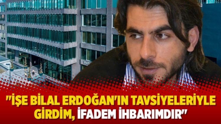“İşe Bilal Erdoğan’ın tavsiyeleriyle girdim, ifadem ihbarımdır”